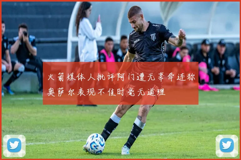 火箭媒体人批评阿门遭无辜牵连称奥萨尔表现不佳时毫无道理