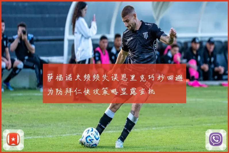 萨福诺夫频频失误恩里克巧妙回避为防拜仁快攻策略显露玄机
