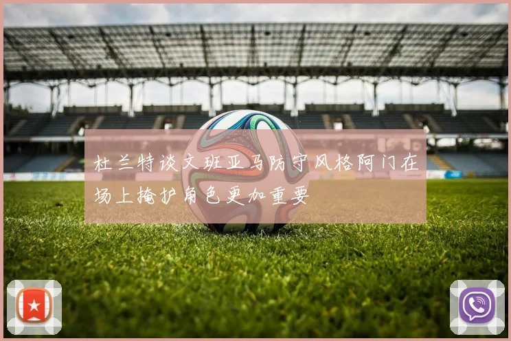 杜兰特谈文班亚马防守风格阿门在场上掩护角色更加重要