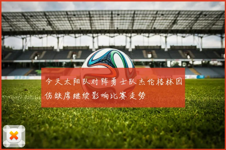 今天太阳队对阵勇士队杰伦格林因伤缺席继续影响比赛走势