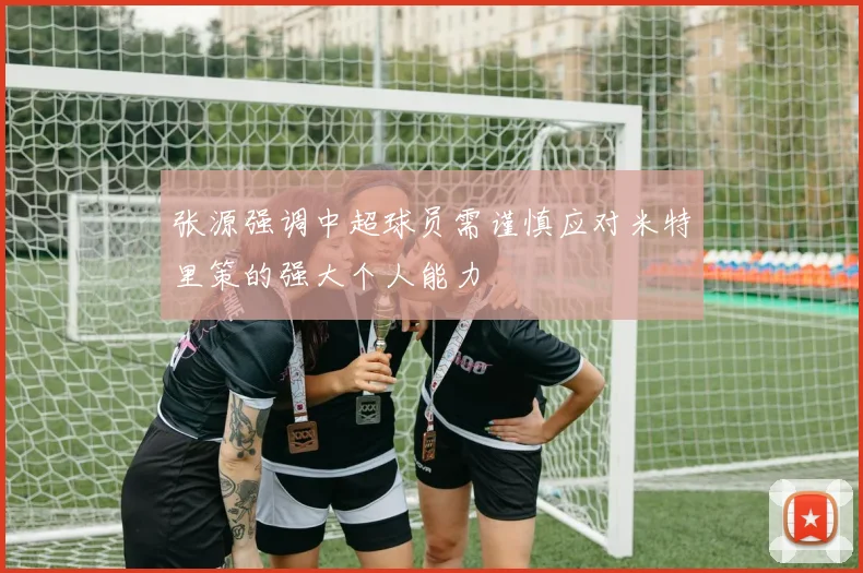 张源强调中超球员需谨慎应对米特里策的强大个人能力