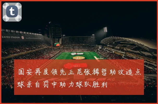 国安再度领先玉昆张稀哲助攻造点球亲自罚中助力球队胜利