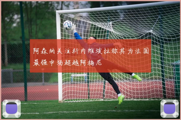 阿森纳关注科内维埃拉称其为法国最强中场超越阿梅尼