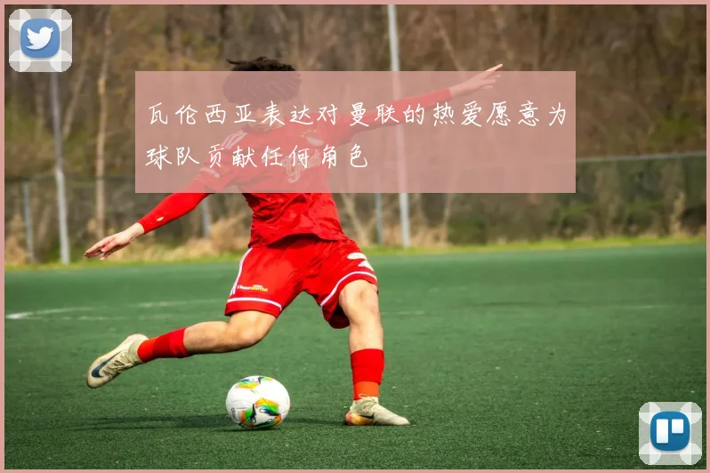 瓦伦西亚表达对曼联的热爱愿意为球队贡献任何角色