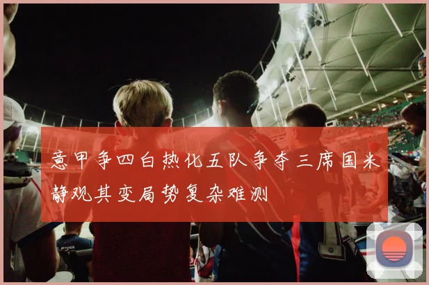 意甲争四白热化五队争夺三席国米静观其变局势复杂难测