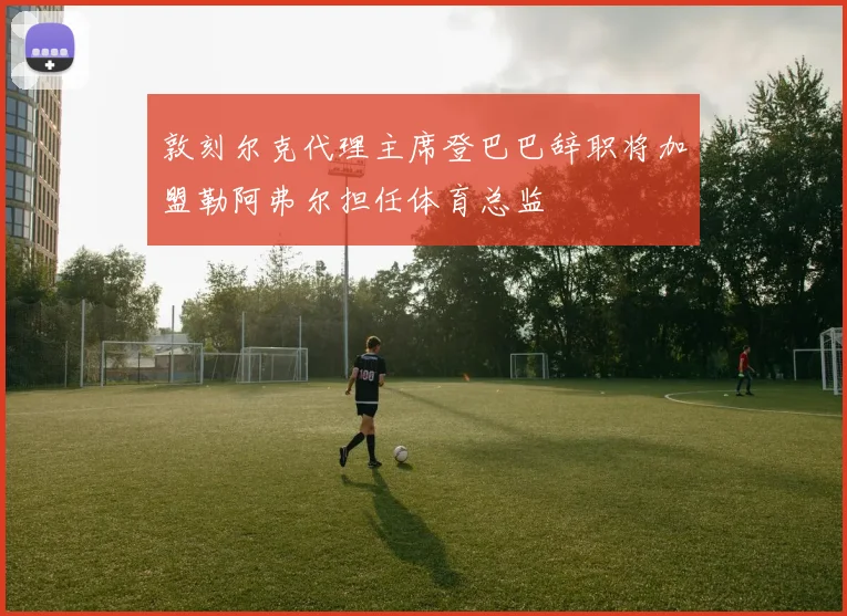 敦刻尔克代理主席登巴巴辞职将加盟勒阿弗尔担任体育总监