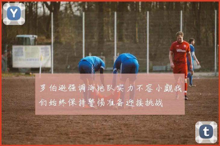 罗伯逊强调海地队实力不容小觑我们始终保持警惕准备迎接挑战