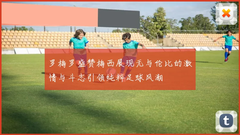 罗梅罗盛赞梅西展现无与伦比的激情与斗志引领纯粹足球风潮