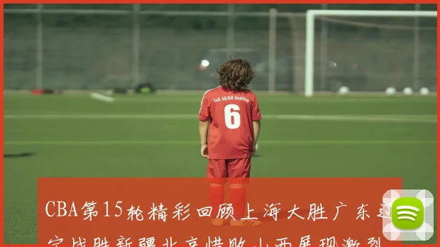 CBA第15轮精彩回顾上海大胜广东辽宁战胜新疆北京惜败山西展现激烈竞争