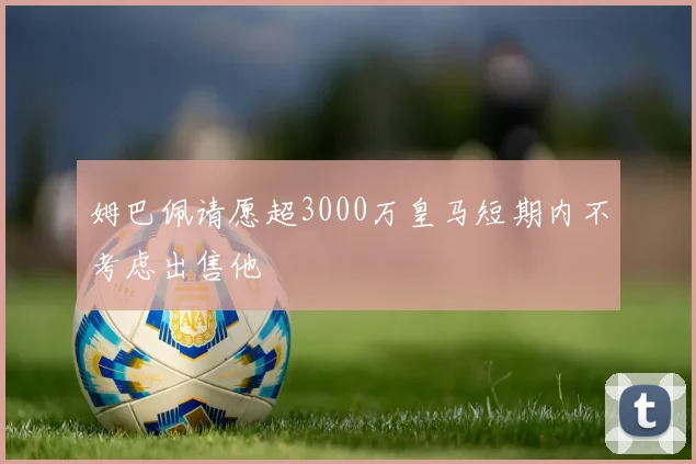姆巴佩请愿超3000万皇马短期内不考虑出售他
