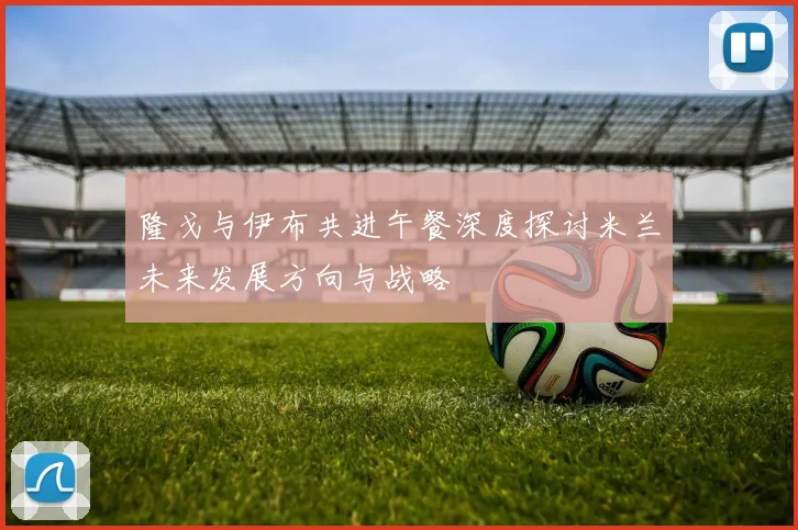 隆戈与伊布共进午餐深度探讨米兰未来发展方向与战略